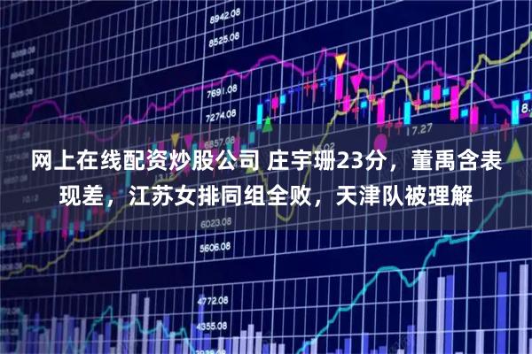 网上在线配资炒股公司 庄宇珊23分，董禹含表现差，江苏女排同组全败，天津队被理解