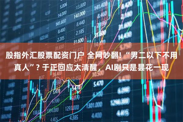 股指外汇股票配资门户 全网吵翻! “男二以下不用真人”? 于正回应太清醒，AI剧只是昙花一现