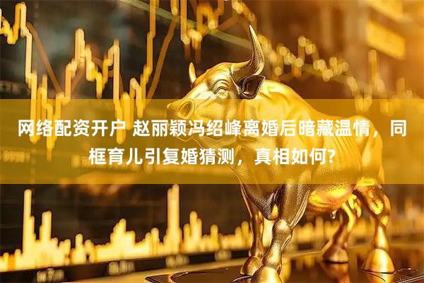 网络配资开户 赵丽颖冯绍峰离婚后暗藏温情，同框育儿引复婚猜测，真相如何?