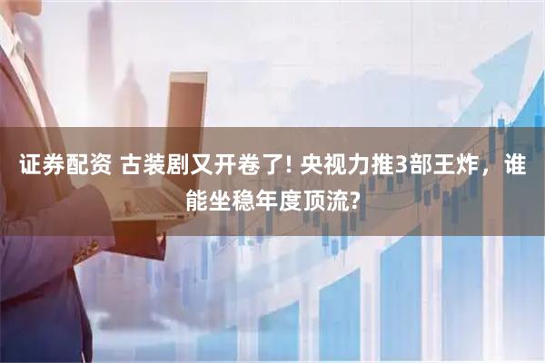 证券配资 古装剧又开卷了! 央视力推3部王炸，谁能坐稳年度顶流?