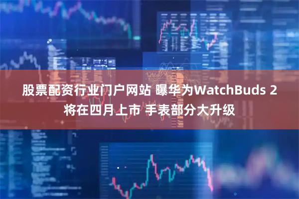 股票配资行业门户网站 曝华为WatchBuds 2将在四月上市 手表部分大升级