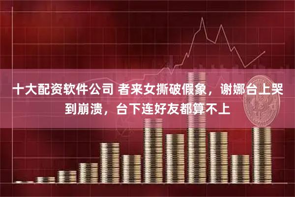 十大配资软件公司 者来女撕破假象，谢娜台上哭到崩溃，台下连好友都算不上