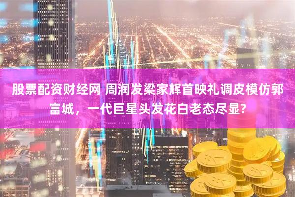 股票配资财经网 周润发梁家辉首映礼调皮模仿郭富城，一代巨星头发花白老态尽显?