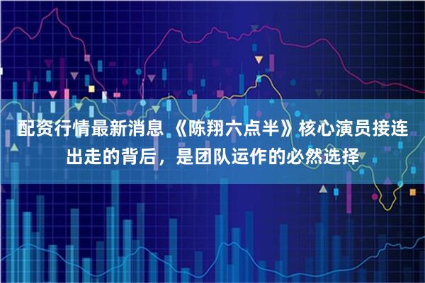 配资行情最新消息 《陈翔六点半》核心演员接连出走的背后，是团队运作的必然选择