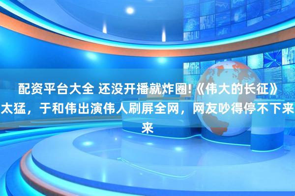 配资平台大全 还没开播就炸圈!《伟大的长征》太猛，于和伟出演伟人刷屏全网，网友吵得停不下来